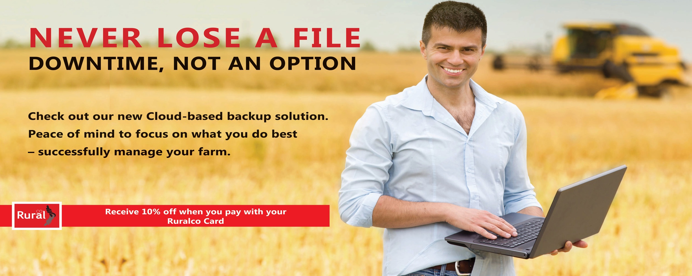 Never Lose a File. Downtime is not an option. Check out our new cloud based backup solutions. Peace of mind to focus on what you do best - manage your farm. Receive 10% off when you pay with your RuralCo Card.